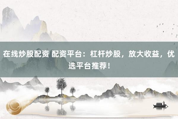 在线炒股配资 配资平台：杠杆炒股，放大收益，优选平台推荐！