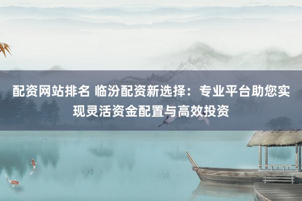 配资网站排名 临汾配资新选择：专业平台助您实现灵活资金配置与高效投资