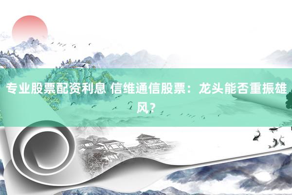 专业股票配资利息 信维通信股票：龙头能否重振雄风？