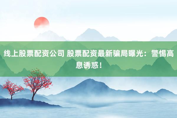 线上股票配资公司 股票配资最新骗局曝光：警惕高息诱惑！
