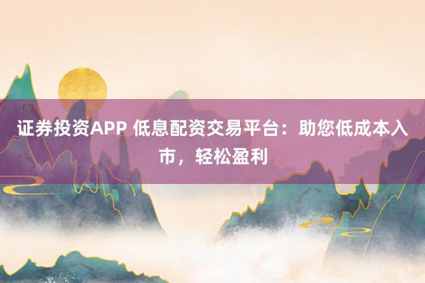 证券投资APP 低息配资交易平台：助您低成本入市，轻松盈利