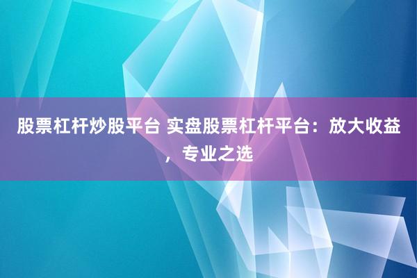 股票杠杆炒股平台 实盘股票杠杆平台：放大收益，专业之选