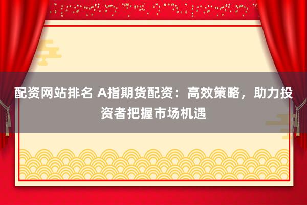 配资网站排名 A指期货配资：高效策略，助力投资者把握市场机遇
