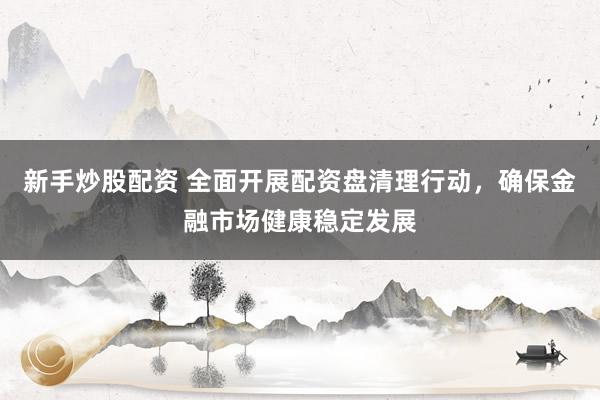 新手炒股配资 全面开展配资盘清理行动，确保金融市场健康稳定发展