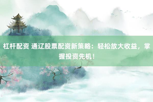 杠杆配资 通辽股票配资新策略：轻松放大收益，掌握投资先机！