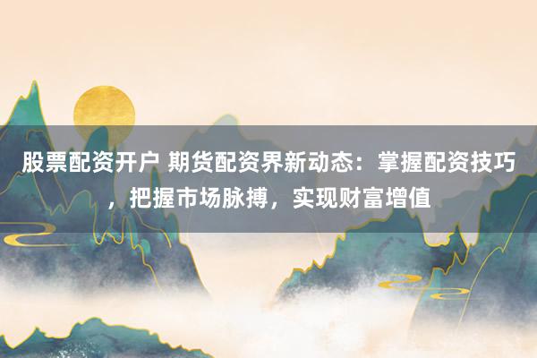 股票配资开户 期货配资界新动态：掌握配资技巧，把握市场脉搏，实现财富增值