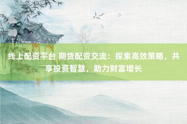 线上配资平台 期货配资交流：探索高效策略，共享投资智慧，助力财富增长