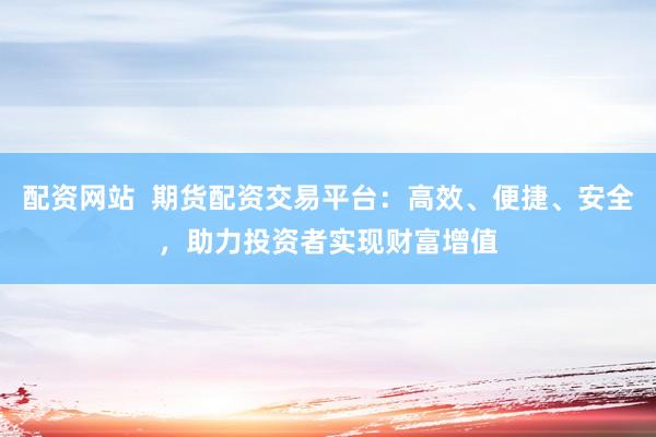 配资网站  期货配资交易平台：高效、便捷、安全，助力投资者实现财富增值