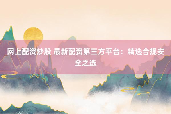 网上配资炒股 最新配资第三方平台：精选合规安全之选