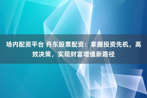 场内配资平台 丹东股票配资：掌握投资先机，高效决策，实现财富增值新路径