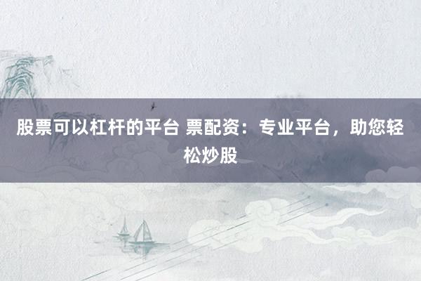股票可以杠杆的平台 票配资：专业平台，助您轻松炒股
