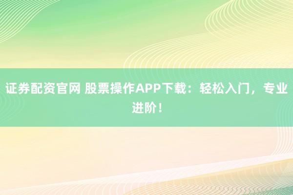 证券配资官网 股票操作APP下载：轻松入门，专业进阶！