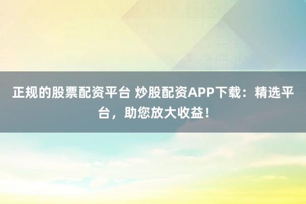 正规的股票配资平台 炒股配资APP下载：精选平台，助您放大收益！