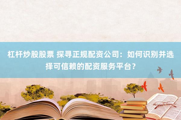 杠杆炒股股票 探寻正规配资公司：如何识别并选择可信赖的配资服务平台？