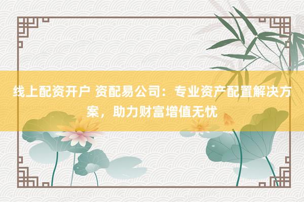 线上配资开户 资配易公司：专业资产配置解决方案，助力财富增值无忧