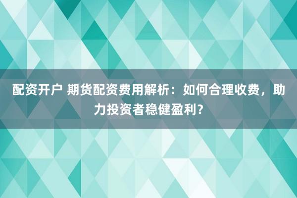 配资开户 期货配资费用解析：如何合理收费，助力投资者稳健盈利？