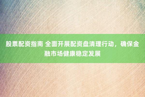股票配资指南 全面开展配资盘清理行动，确保金融市场健康稳定发展