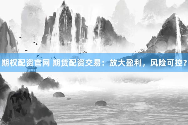 期权配资官网 期货配资交易：放大盈利，风险可控？