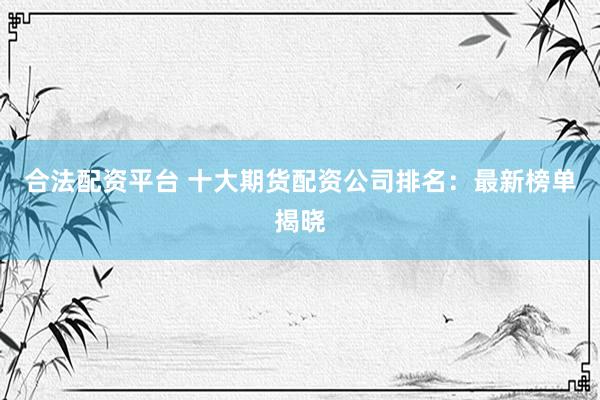 合法配资平台 十大期货配资公司排名：最新榜单揭晓