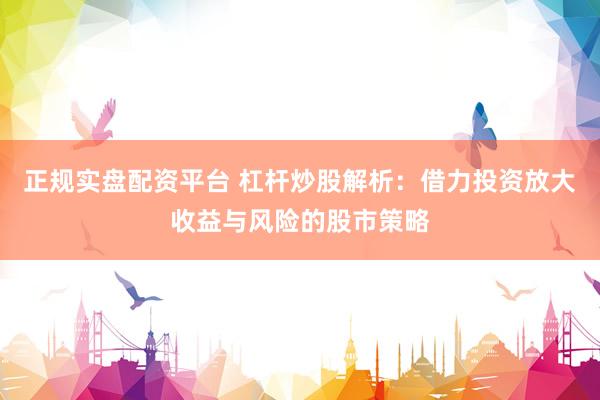 正规实盘配资平台 杠杆炒股解析：借力投资放大收益与风险的股市策略