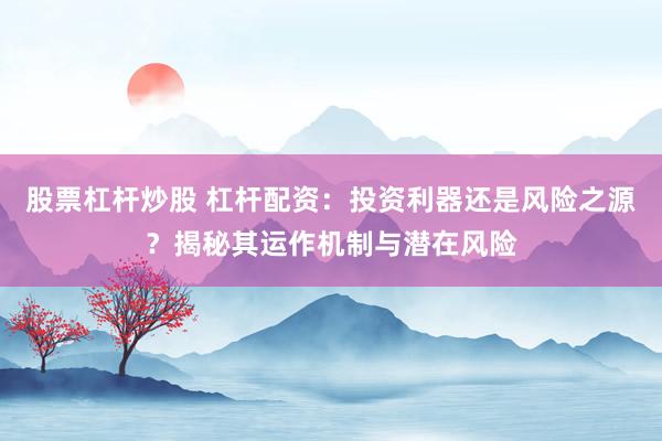 股票杠杆炒股 杠杆配资：投资利器还是风险之源？揭秘其运作机制与潜在风险