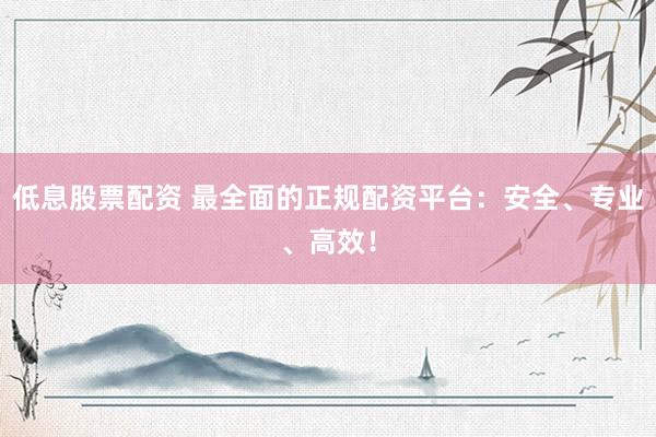 低息股票配资 最全面的正规配资平台：安全、专业、高效！