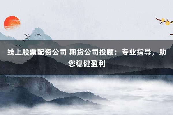 线上股票配资公司 期货公司投顾：专业指导，助您稳健盈利