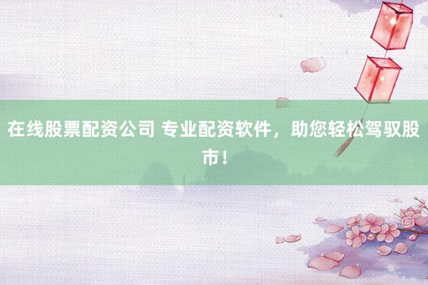 在线股票配资公司 专业配资软件，助您轻松驾驭股市！