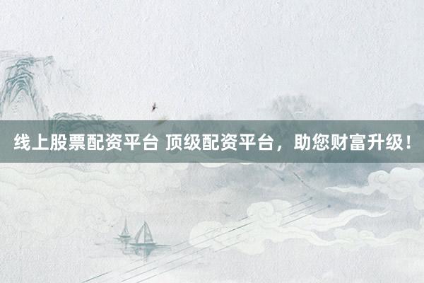线上股票配资平台 顶级配资平台，助您财富升级！