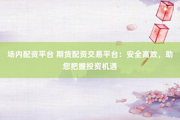 场内配资平台 期货配资交易平台：安全高效，助您把握投资机遇