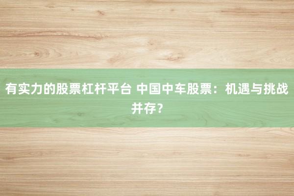有实力的股票杠杆平台 中国中车股票：机遇与挑战并存？