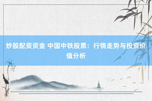 炒股配资资金 中国中铁股票：行情走势与投资价值分析