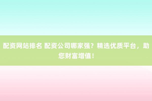配资网站排名 配资公司哪家强？精选优质平台，助您财富增值！