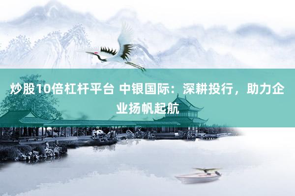 炒股10倍杠杆平台 中银国际：深耕投行，助力企业扬帆起航