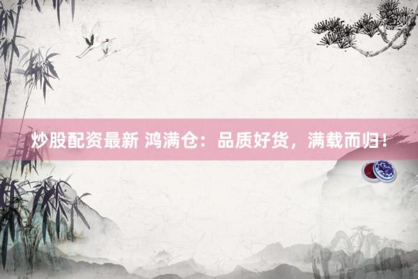 炒股配资最新 鸿满仓：品质好货，满载而归！