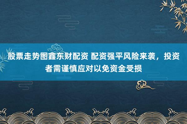 股票走势图鑫东财配资 配资强平风险来袭，投资者需谨慎应对以免资金受损