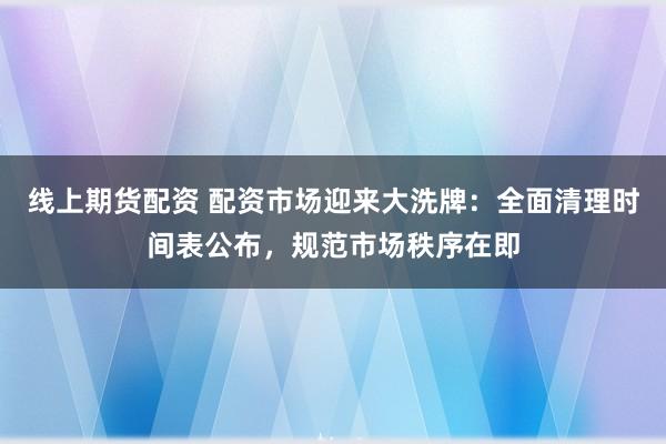 线上期货配资 配资市场迎来大洗牌:全面清理时间表公布,规范市场秩序在即
