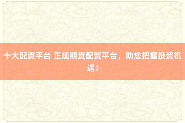 十大配资平台 正规期货配资平台，助您把握投资机遇！