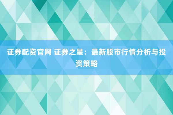 证券配资官网 证券之星:最新股市行情分析与投资策略
