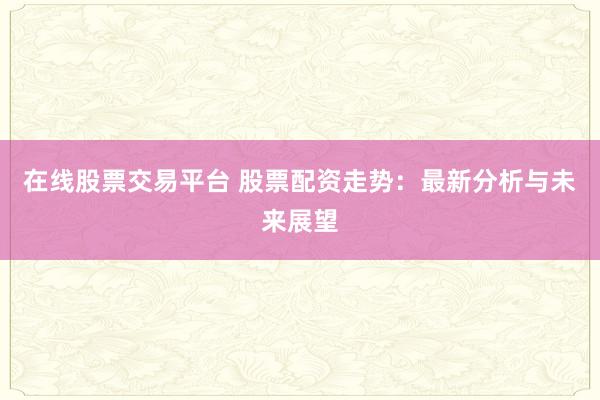 在线股票交易平台 股票配资走势:最新分析与未来展望