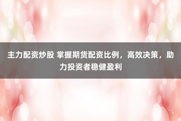 主力配资炒股 掌握期货配资比例,高效决策,助力投资者稳健盈利