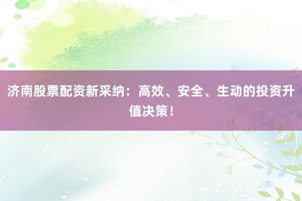 济南股票配资新采纳:高效、安全、生动的投资升值决策!