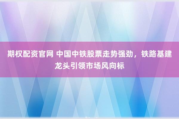 期权配资官网 中国中铁股票走势强劲，铁路基建龙头引领市场风向标