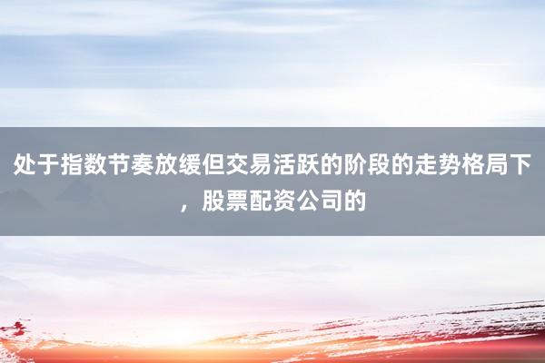 处于指数节奏放缓但交易活跃的阶段的走势格局下,股票配资公司的
