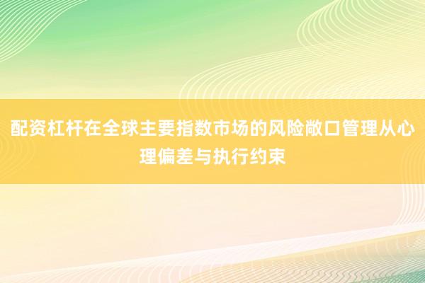 配资杠杆在全球主要指数市场的风险敞口管理从心理偏差与执行约束
