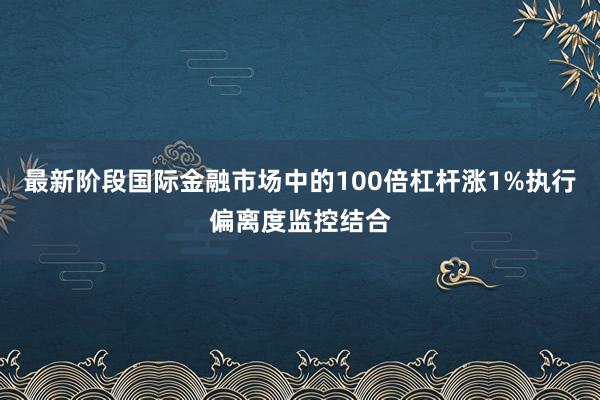 最新阶段国际金融市场中的100倍杠杆涨1%执行偏离度监控结合