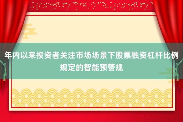 年内以来投资者关注市场场景下股票融资杠杆比例规定的智能预警规