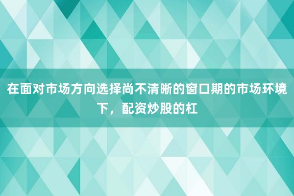 在面对市场方向选择尚不清晰的窗口期的市场环境下，配资炒股的杠