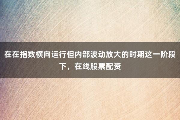 在在指数横向运行但内部波动放大的时期这一阶段下，在线股票配资