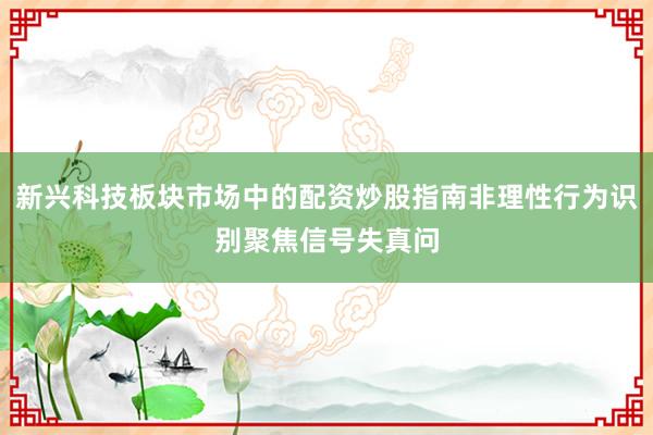 新兴科技板块市场中的配资炒股指南非理性行为识别聚焦信号失真问